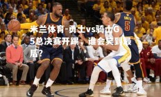 米兰体育-勇士vs骑士G5总决赛开踢，谁会笑到最后？