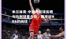 米兰体育-中国男篮球员晒与马刺球星合影，展现对NBA的向往