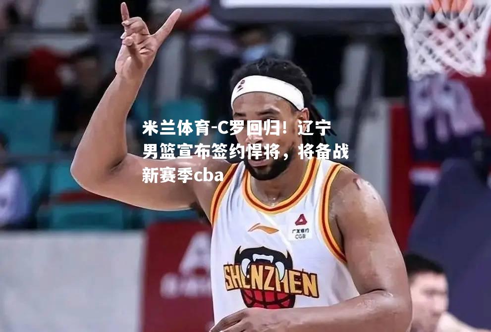 C罗回归！辽宁男篮宣布签约悍将，将备战新赛季cba