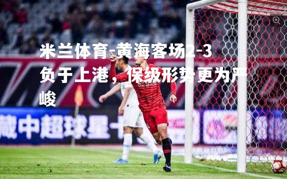 黄海客场2-3负于上港，保级形势更为严峻