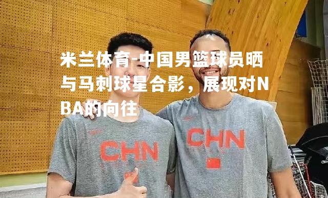 中国男篮球员晒与马刺球星合影，展现对NBA的向往